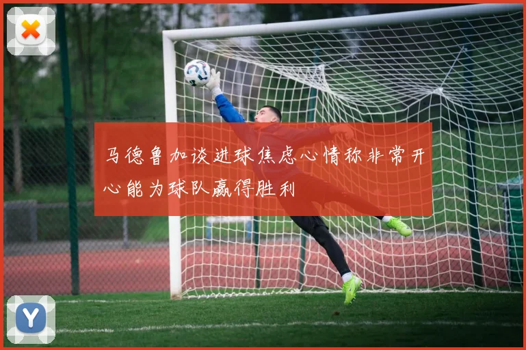 马德鲁加谈进球焦虑心情称非常开心能为球队赢得胜利