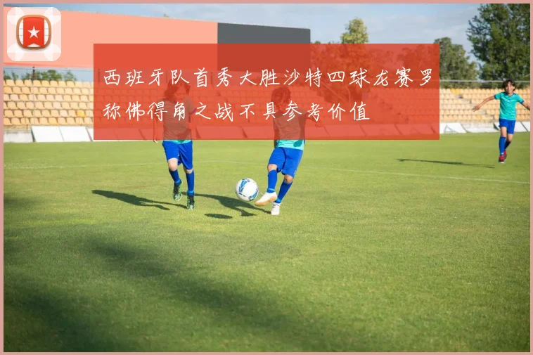 西班牙队首秀大胜沙特四球龙赛罗称佛得角之战不具参考价值