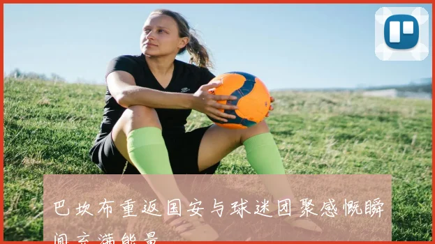 巴坎布重返国安与球迷团聚感慨瞬间充满能量