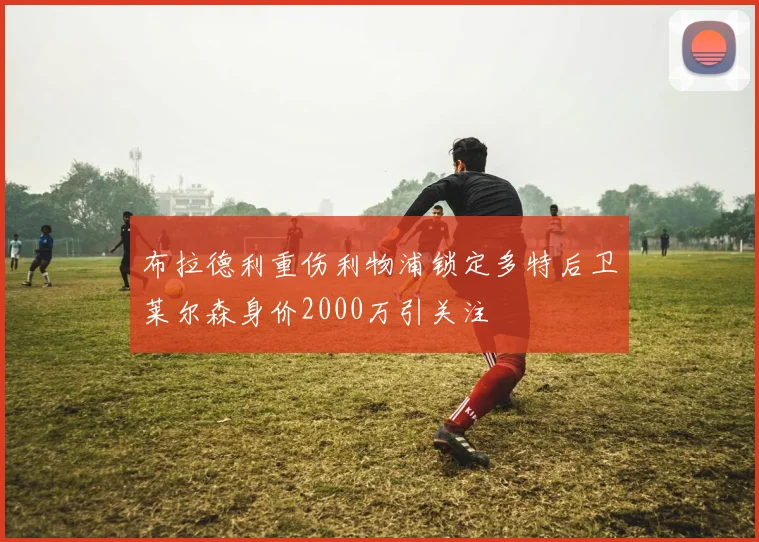 布拉德利重伤利物浦锁定多特后卫莱尔森身价2000万引关注