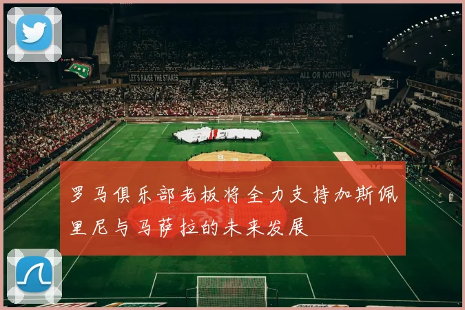 罗马俱乐部老板将全力支持加斯佩里尼与马萨拉的未来发展