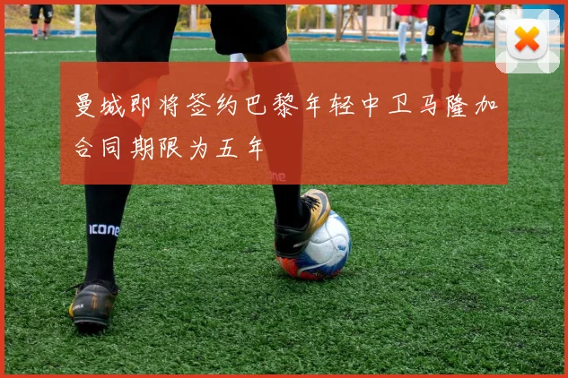 曼城即将签约巴黎年轻中卫马隆加合同期限为五年