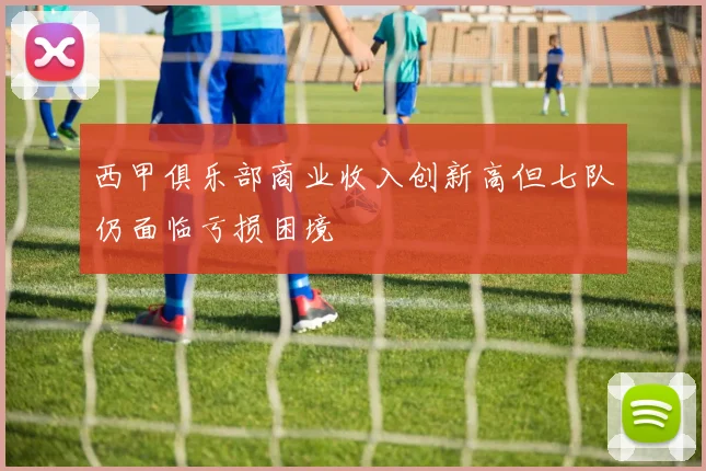 西甲俱乐部商业收入创新高但七队仍面临亏损困境