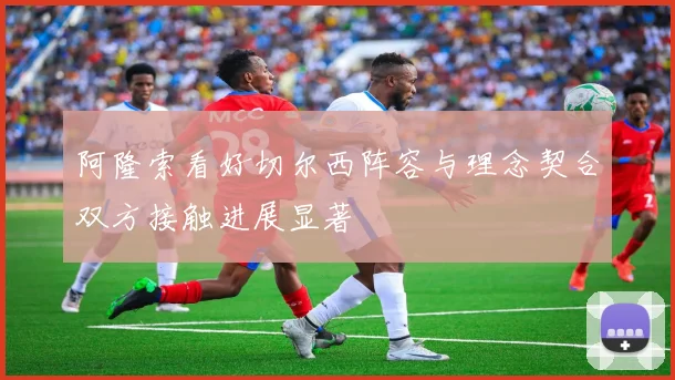 阿隆索看好切尔西阵容与理念契合双方接触进展显著