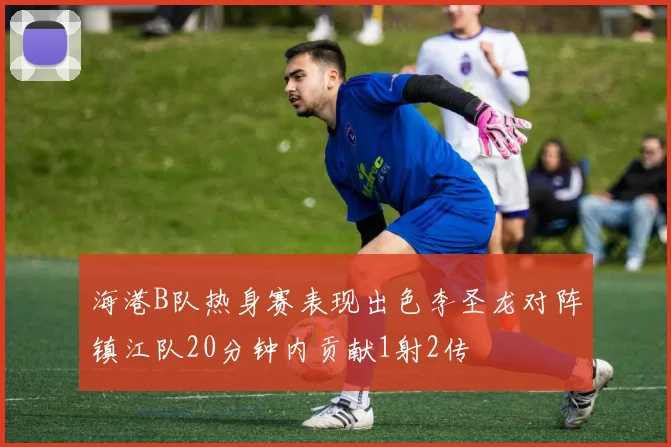 海港B队热身赛表现出色李圣龙对阵镇江队20分钟内贡献1射2传