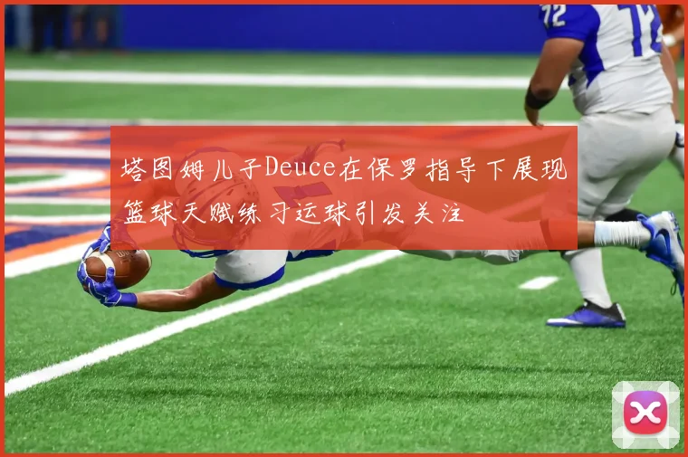 塔图姆儿子Deuce在保罗指导下展现篮球天赋练习运球引发关注
