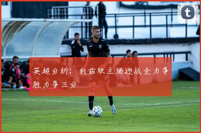 英超分析：利兹联主场迎战全力争胜力争三分