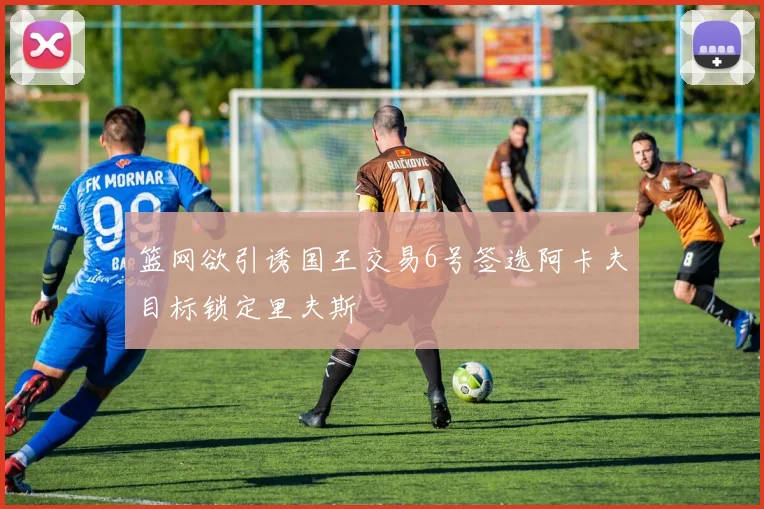 篮网欲引诱国王交易6号签选阿卡夫目标锁定里夫斯