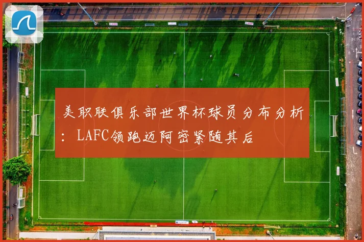 美职联俱乐部世界杯球员分布分析：LAFC领跑迈阿密紧随其后