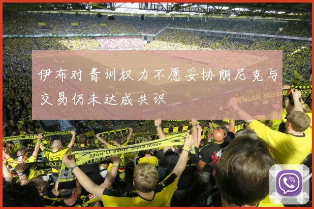 伊布对青训权力不愿妥协朗尼克与交易仍未达成共识