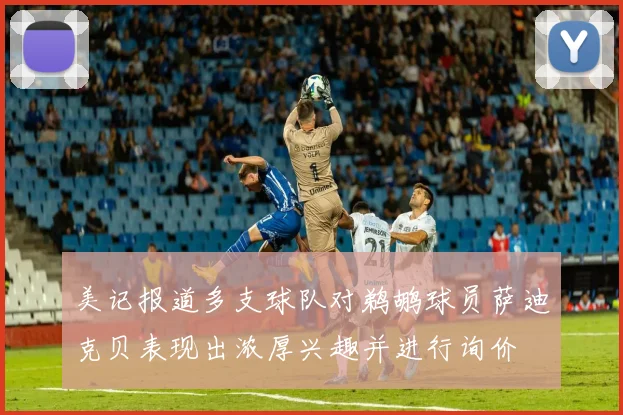 美记报道多支球队对鹈鹕球员萨迪克贝表现出浓厚兴趣并进行询价