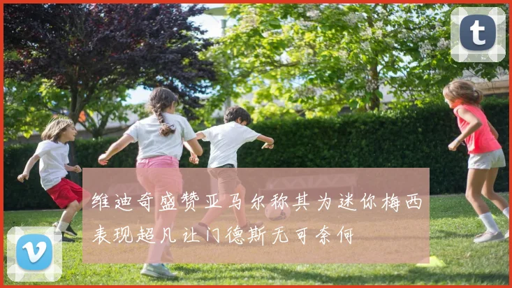 维迪奇盛赞亚马尔称其为迷你梅西表现超凡让门德斯无可奈何