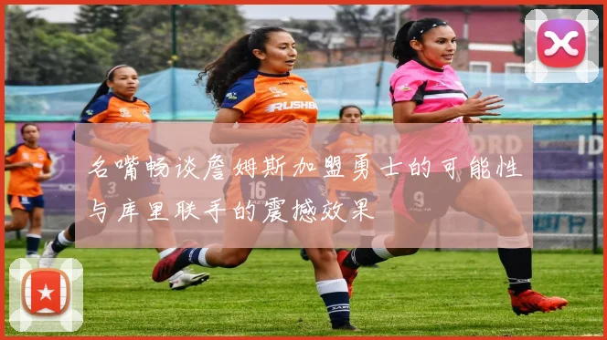 名嘴畅谈詹姆斯加盟勇士的可能性与库里联手的震撼效果