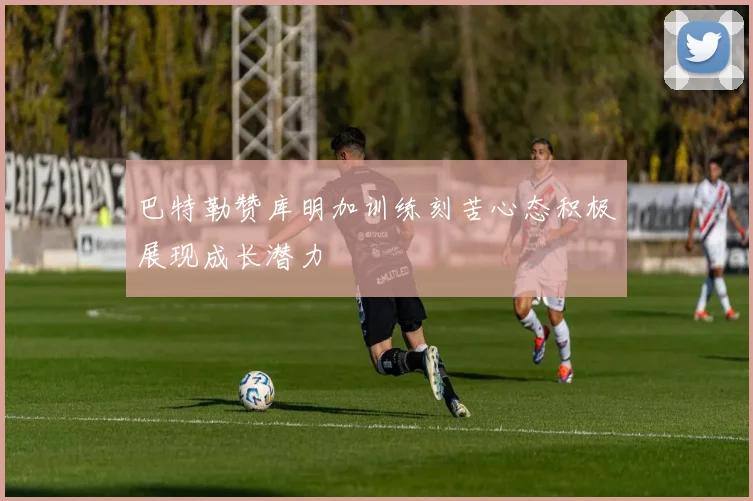 巴特勒赞库明加训练刻苦心态积极展现成长潜力