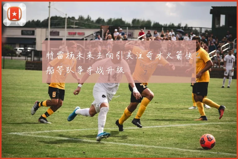 特雷杨未来去向引关注奇才火箭快船等队争夺战升级