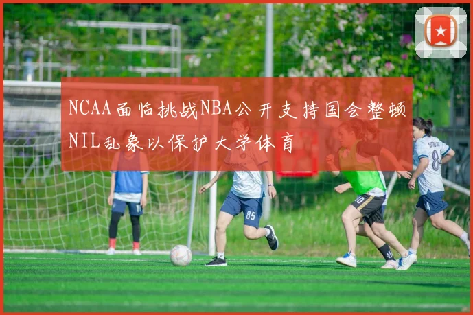 NCAA面临挑战NBA公开支持国会整顿NIL乱象以保护大学体育