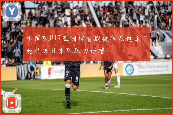中国队U17亚洲杯首战被印尼绝杀下轮对决日本队压力倍增