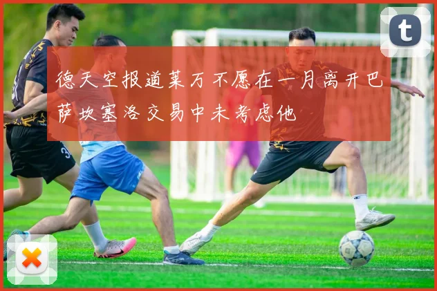 德天空报道莱万不愿在一月离开巴萨坎塞洛交易中未考虑他