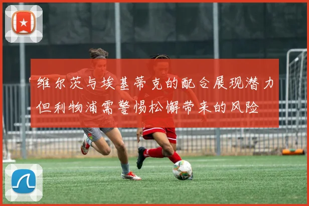 维尔茨与埃基蒂克的配合展现潜力但利物浦需警惕松懈带来的风险