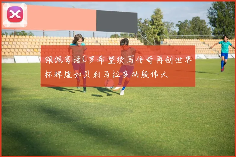 佩佩寄语C罗希望续写传奇再创世界杯辉煌如贝利马拉多纳般伟大