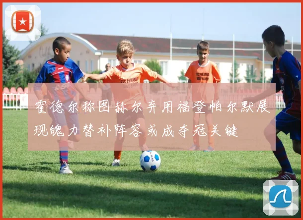 霍德尔称图赫尔弃用福登帕尔默展现魄力替补阵容或成夺冠关键